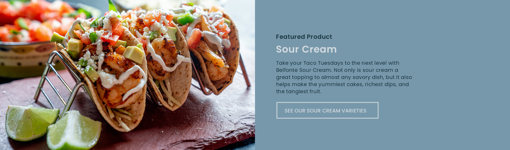 Take your Taco Tuesdays to the next level with Belfonte Sour Cream. Not only is sour cream a great topping to almost any savory dish, but it also helps make the yummiest cakes, richest dips, and the tangiest fruit.